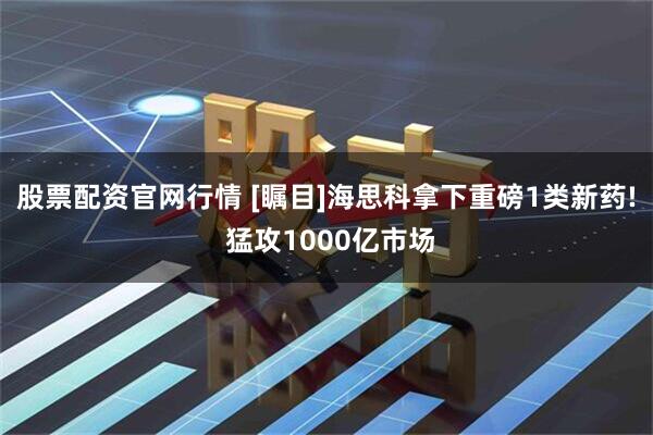 股票配资官网行情 [瞩目]海思科拿下重磅1类新药! 猛攻1000亿市场