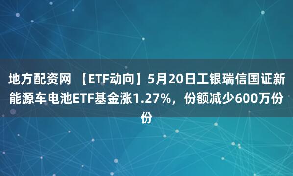 地方配资网 【ETF动向】5月20日工银瑞信国证新能源车电池ETF基金涨1.27%，份额减少600万份