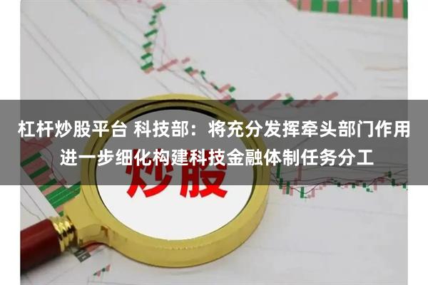 杠杆炒股平台 科技部：将充分发挥牵头部门作用 进一步细化构建科技金融体制任务分工