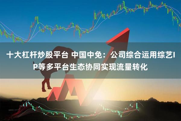 十大杠杆炒股平台 中国中免：公司综合运用综艺IP等多平台生态协同实现流量转化