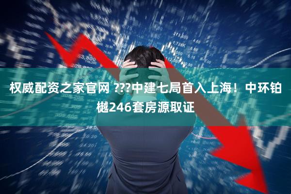 权威配资之家官网 ???中建七局首入上海！中环铂樾246套房源取证