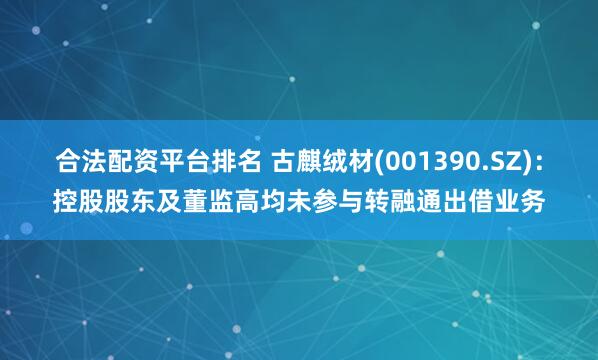 合法配资平台排名 古麒绒材(001390.SZ)：控股股东及董监高均未参与转融通出借业务