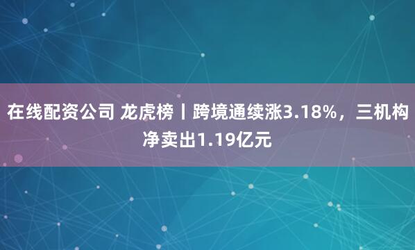 在线配资公司 龙虎榜丨跨境通续涨3.18%，三机构净卖出1.19亿元