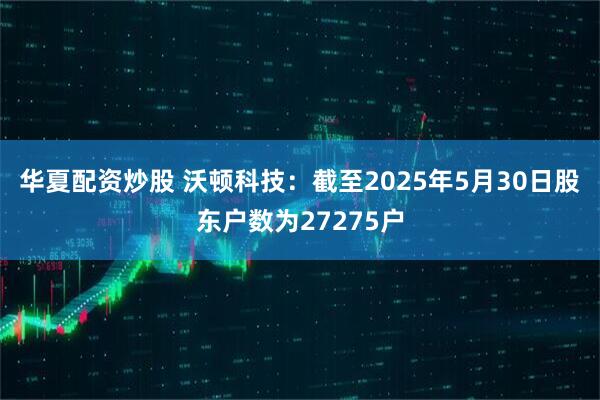 华夏配资炒股 沃顿科技：截至2025年5月30日股东户数为27275户