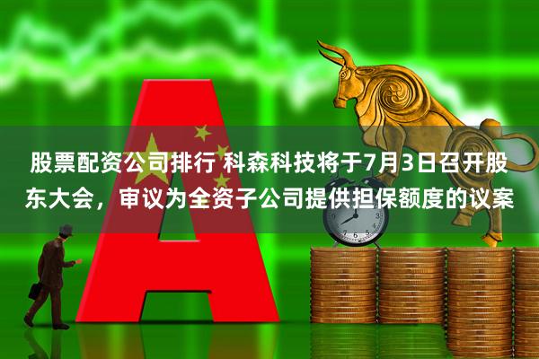 股票配资公司排行 科森科技将于7月3日召开股东大会，审议为全资子公司提供担保额度的议案