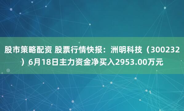 股市策略配资 股票行情快报：洲明科技（300232）6月18日主力资金净买入2953.00万元