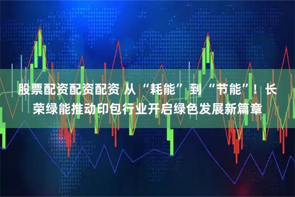 股票配资配资配资 从 “耗能” 到 “节能”！长荣绿能推动印包行业开启绿色发展新篇章