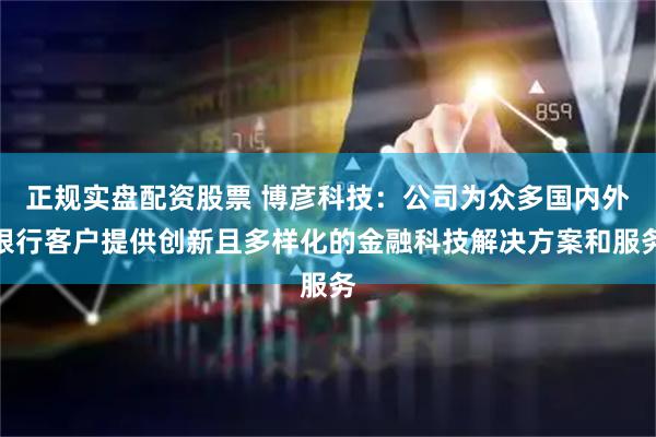 正规实盘配资股票 博彦科技：公司为众多国内外银行客户提供创新且多样化的金融科技解决方案和服务