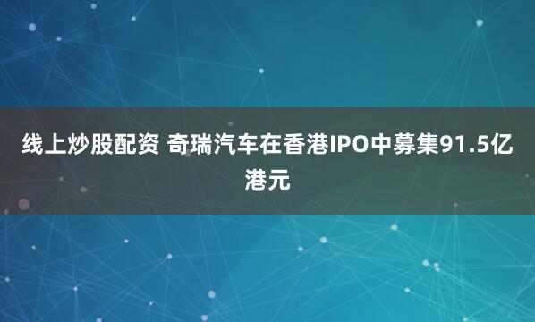 线上炒股配资 奇瑞汽车在香港IPO中募集91.5亿港元