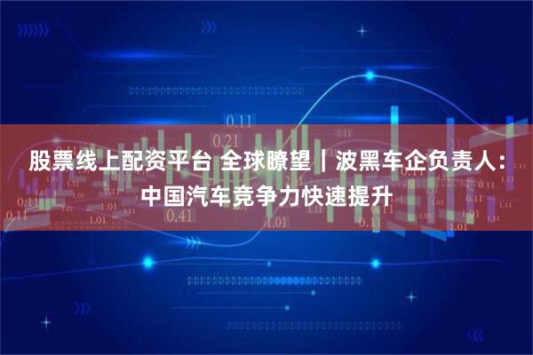 股票线上配资平台 全球瞭望｜波黑车企负责人：中国汽车竞争力快速提升