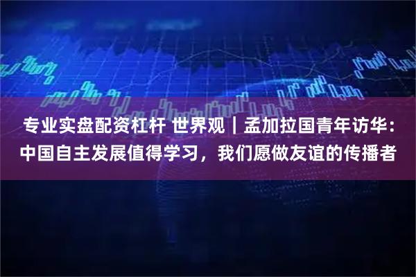 专业实盘配资杠杆 世界观｜孟加拉国青年访华：中国自主发展值得学习，我们愿做友谊的传播者